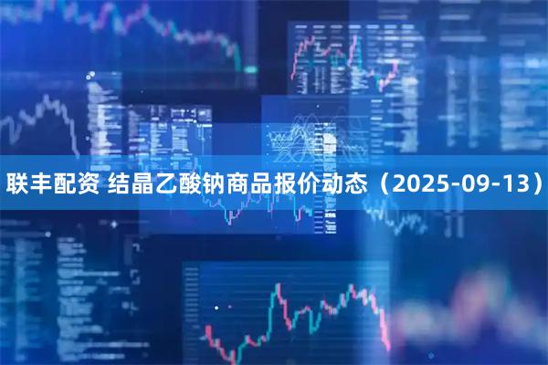 联丰配资 结晶乙酸钠商品报价动态（2025-09-13）