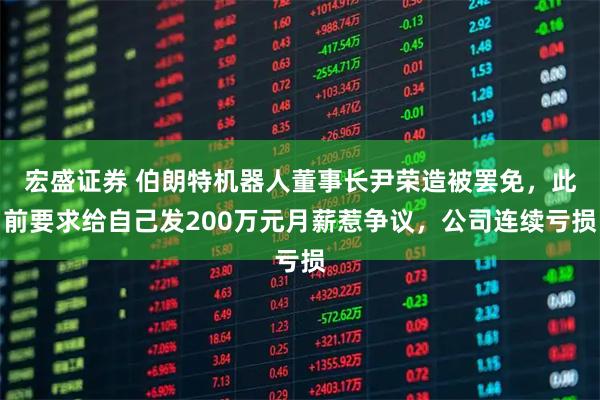 宏盛证券 伯朗特机器人董事长尹荣造被罢免，此前要求给自己发200万元月薪惹争议，公司连续亏损