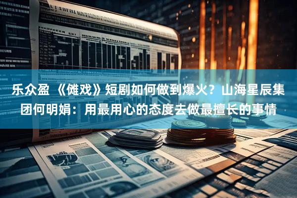 乐众盈 《傩戏》短剧如何做到爆火？山海星辰集团何明娟：用最用心的态度去做最擅长的事情