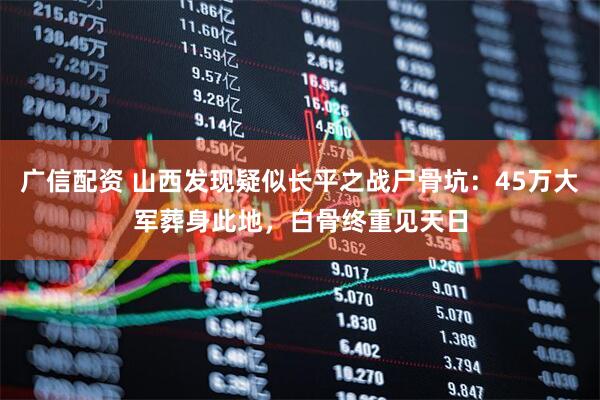 广信配资 山西发现疑似长平之战尸骨坑：45万大军葬身此地，白骨终重见天日