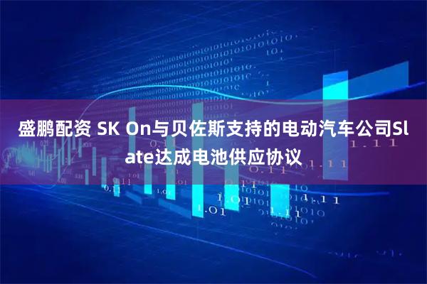 盛鹏配资 SK On与贝佐斯支持的电动汽车公司Slate达成电池供应协议