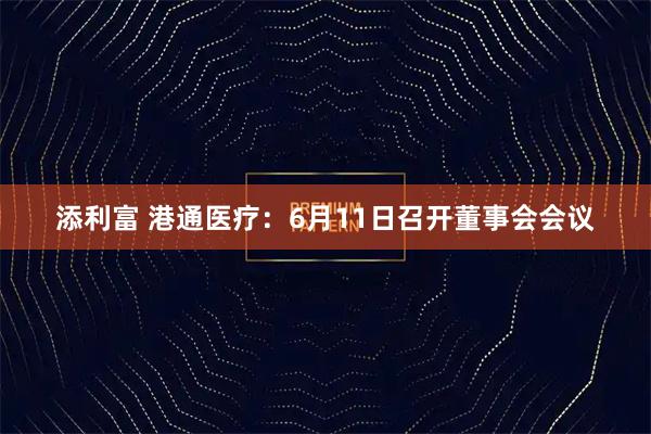 添利富 港通医疗：6月11日召开董事会会议