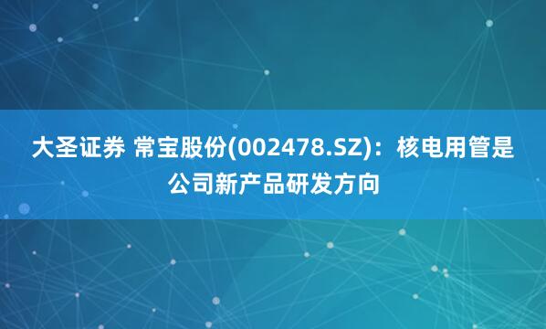 大圣证券 常宝股份(002478.SZ)：核电用管是公司新产品研发方向