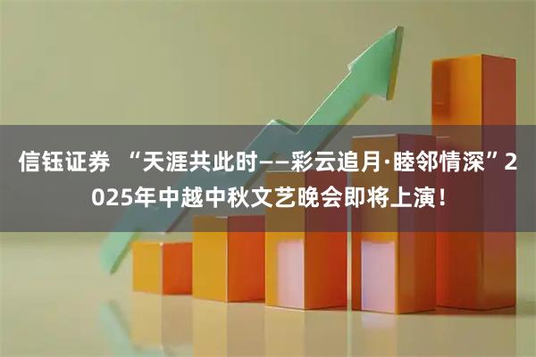 信钰证券  “天涯共此时——彩云追月·睦邻情深”2025年中越中秋文艺晚会即将上演！