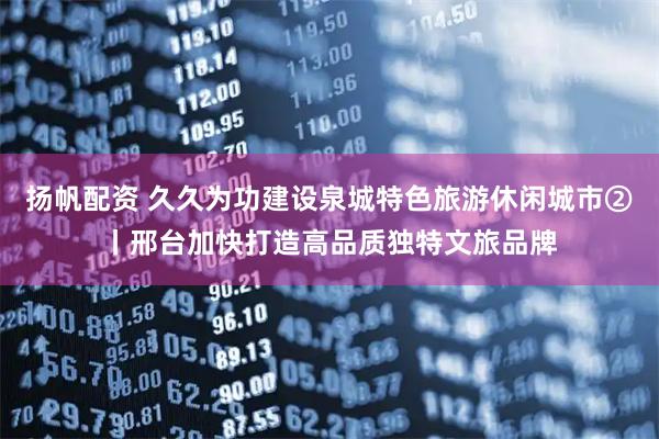 扬帆配资 久久为功建设泉城特色旅游休闲城市②丨邢台加快打造高品质独特文旅品牌