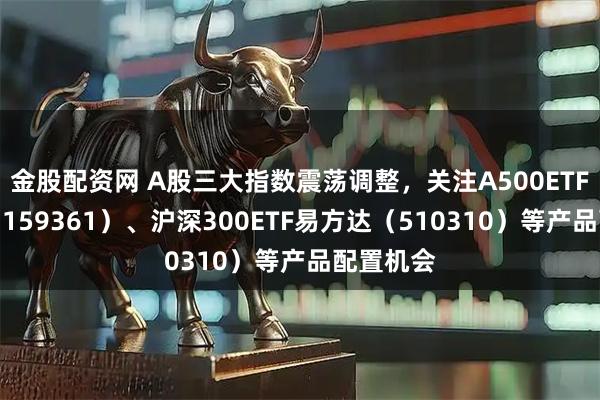金股配资网 A股三大指数震荡调整，关注A500ETF易方达（159361）、沪深300ETF易方达（510310）等产品配置机会