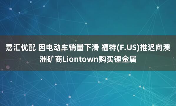 嘉汇优配 因电动车销量下滑 福特(F.US)推迟向澳洲矿商Liontown购买锂金属
