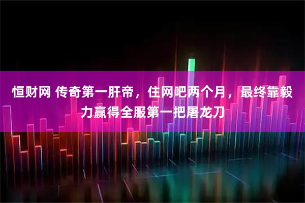 恒财网 传奇第一肝帝，住网吧两个月，最终靠毅力赢得全服第一把屠龙刀