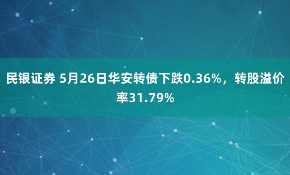 民银证券 5月26日华安转债下跌0.36%，转股溢价率31.79%