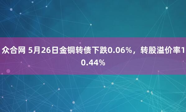 众合网 5月26日金铜转债下跌0.06%，转股溢价率10.44%