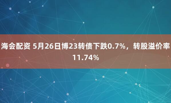 海会配资 5月26日博23转债下跌0.7%，转股溢价率11.74%