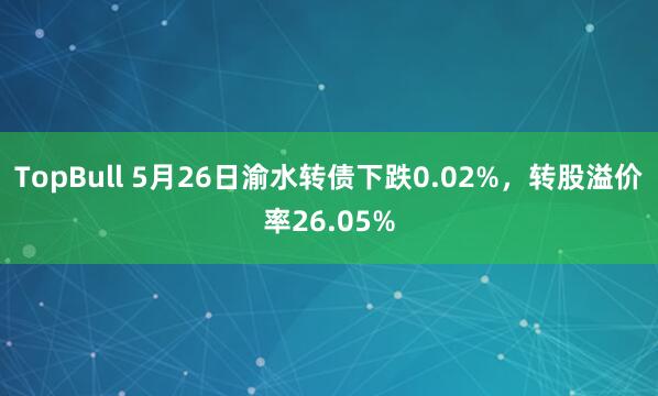 TopBull 5月26日渝水转债下跌0.02%,转股溢价率26.05%