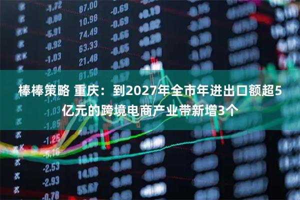 棒棒策略 重庆：到2027年全市年进出口额超5亿元的跨境电商产业带新增3个