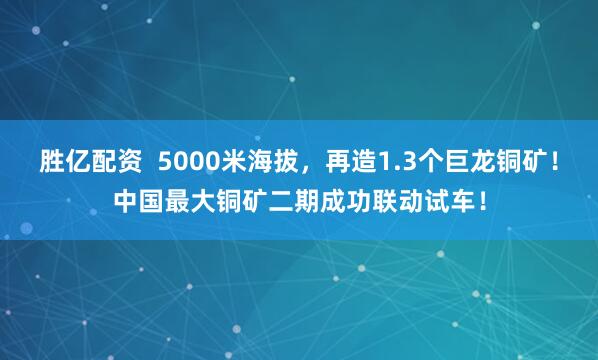 胜亿配资  5000米海拔，再造1.3个巨龙铜矿！中国最大铜矿二期成功联动试车！