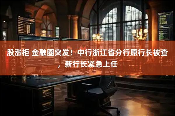股涨柜 金融圈突发!中行浙江省分行原行长被查,新行长紧急上任
