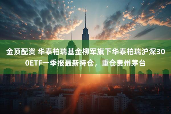 金顶配资 华泰柏瑞基金柳军旗下华泰柏瑞沪深300ETF一季报最新持仓，重仓贵州茅台