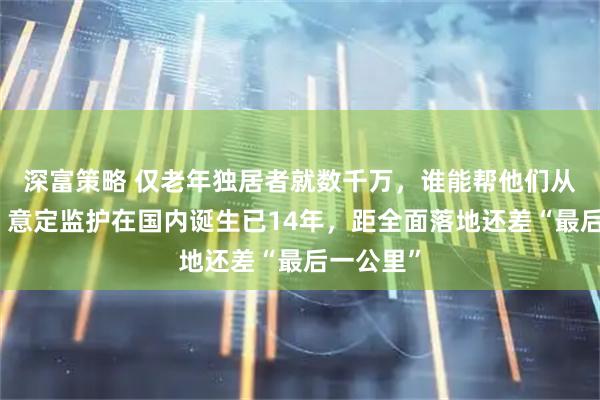 深富策略 仅老年独居者就数千万，谁能帮他们从容老去？意定监护在国内诞生已14年，距全面落地还差“最后一公里”