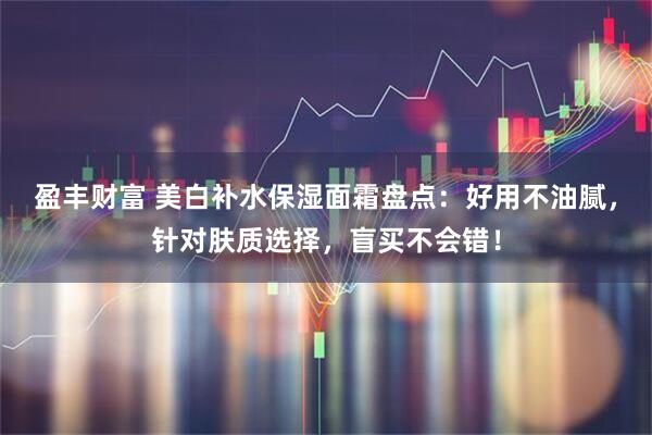盈丰财富 美白补水保湿面霜盘点：好用不油腻，针对肤质选择，盲买不会错！