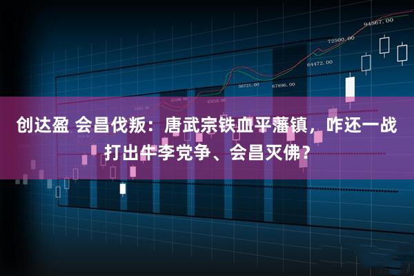 创达盈 会昌伐叛：唐武宗铁血平藩镇，咋还一战打出牛李党争、会昌灭佛？