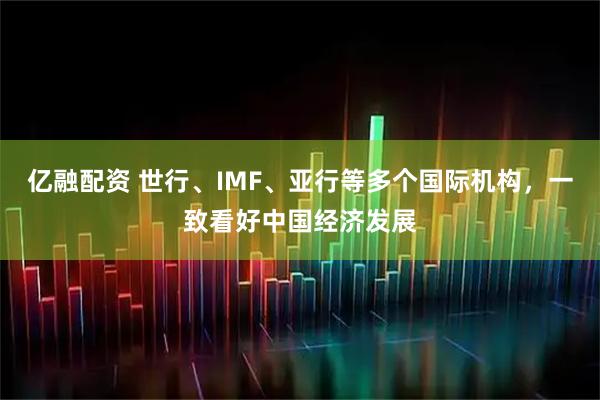 亿融配资 世行、IMF、亚行等多个国际机构,一致看好中国经济发展