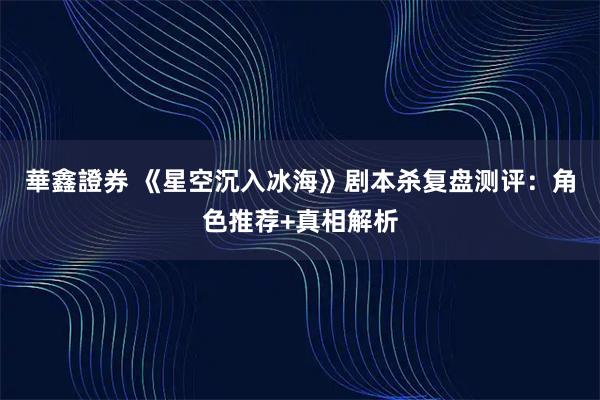 華鑫證券 《星空沉入冰海》剧本杀复盘测评：角色推荐+真相解析