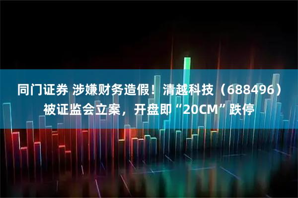 同门证券 涉嫌财务造假!清越科技(688496)被证监会立案,开盘即“20CM”跌停