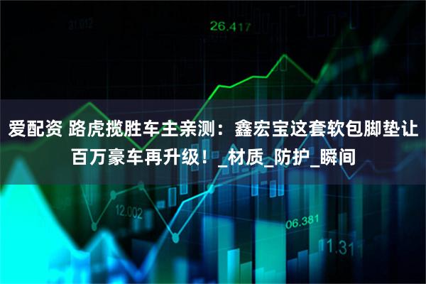 爱配资 路虎揽胜车主亲测：鑫宏宝这套软包脚垫让百万豪车再升级！_材质_防护_瞬间