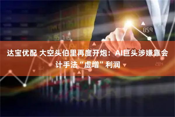 达宝优配 大空头伯里再度开炮：AI巨头涉嫌靠会计手法“虚增”利润