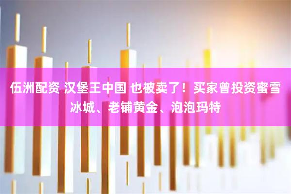 伍洲配资 汉堡王中国 也被卖了！买家曾投资蜜雪冰城、老铺黄金、泡泡玛特