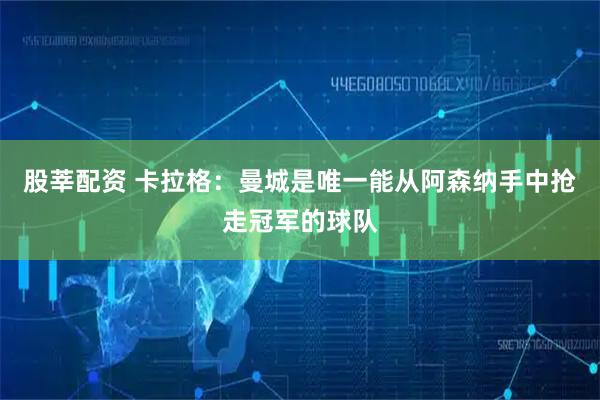 股莘配资 卡拉格：曼城是唯一能从阿森纳手中抢走冠军的球队